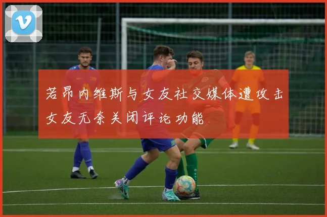 若昂内维斯与女友社交媒体遭攻击女友无奈关闭评论功能