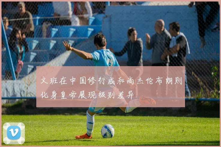 文班在中国修行成和尚杰伦布朗则化身皇帝展现级别差异
