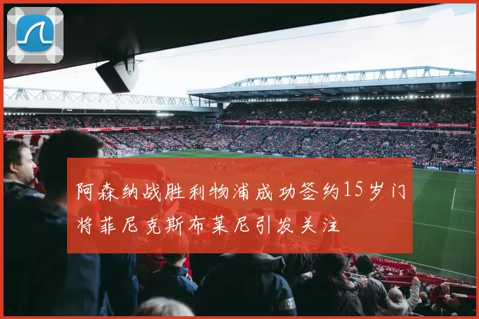 阿森纳战胜利物浦成功签约15岁门将菲尼克斯布莱尼引发关注