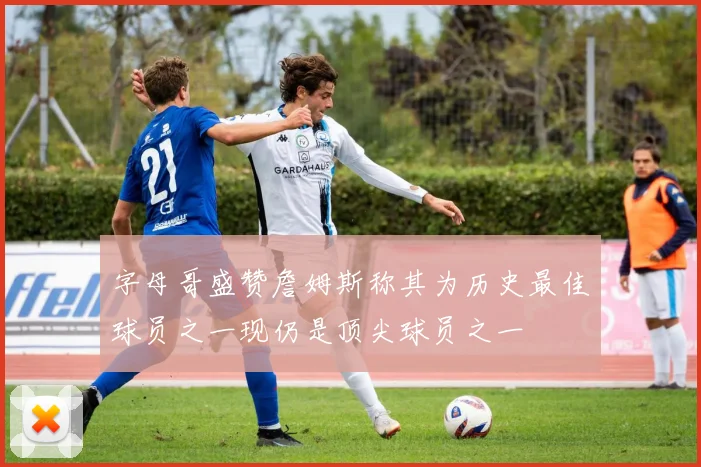 字母哥盛赞詹姆斯称其为历史最佳球员之一现仍是顶尖球员之一