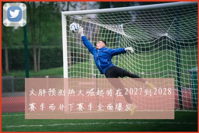 文胖预测热火崛起将在2027到2028赛季而非下赛季全面爆发