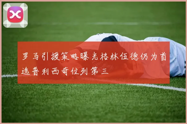 罗马引援策略曝光格林伍德仍为首选普利西奇位列第三