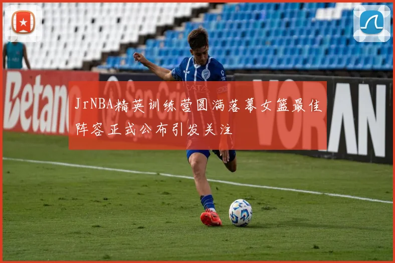 JrNBA精英训练营圆满落幕女篮最佳阵容正式公布引发关注