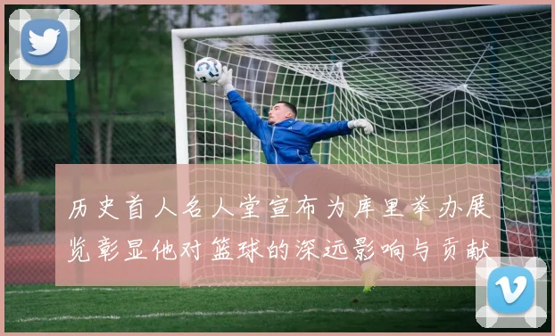 历史首人名人堂宣布为库里举办展览彰显他对篮球的深远影响与贡献