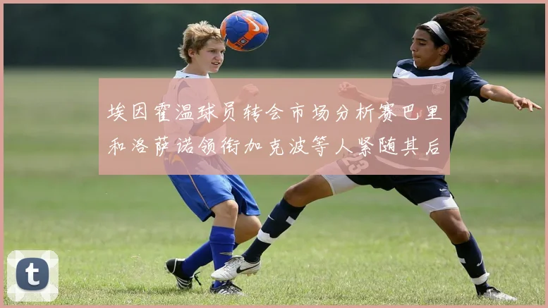 埃因霍温球员转会市场分析赛巴里和洛萨诺领衔加克波等人紧随其后