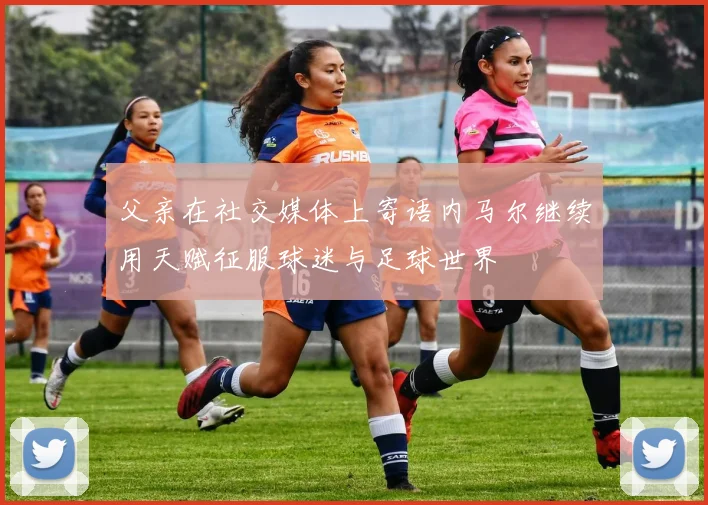 父亲在社交媒体上寄语内马尔继续用天赋征服球迷与足球世界