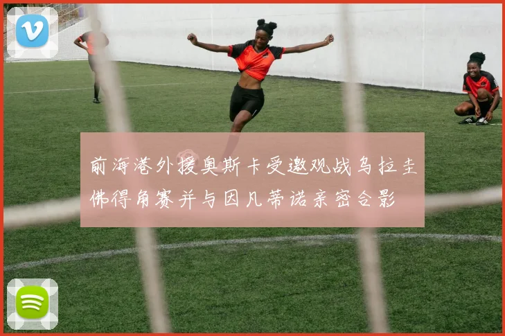前海港外援奥斯卡受邀观战乌拉圭佛得角赛并与因凡蒂诺亲密合影