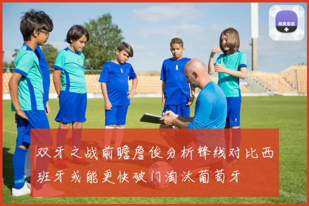 双牙之战前瞻詹俊分析锋线对比西班牙或能更快破门淘汰葡萄牙