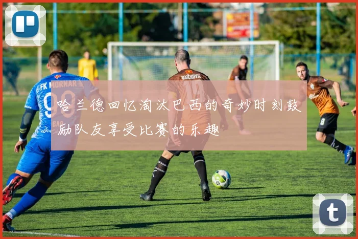 哈兰德回忆淘汰巴西的奇妙时刻鼓励队友享受比赛的乐趣