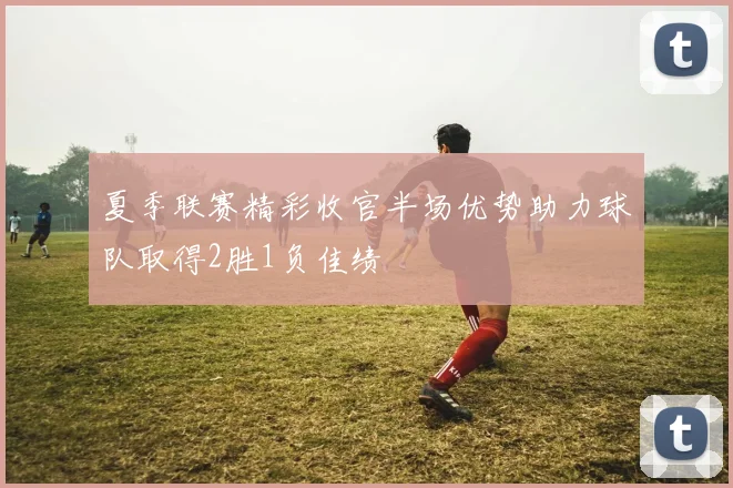 夏季联赛精彩收官半场优势助力球队取得2胜1负佳绩